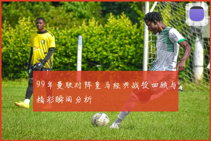 99年曼联对阵皇马经典战役回顾与精彩瞬间分析