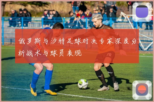 俄罗斯与沙特足球对决专家深度分析战术与球员表现