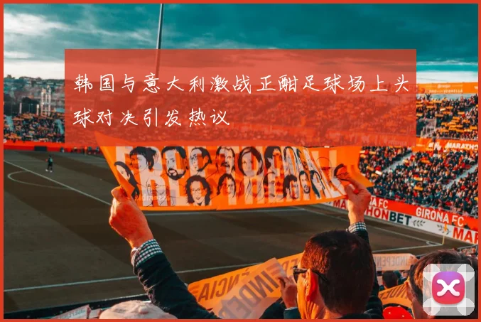 韩国与意大利激战正酣足球场上头球对决引发热议