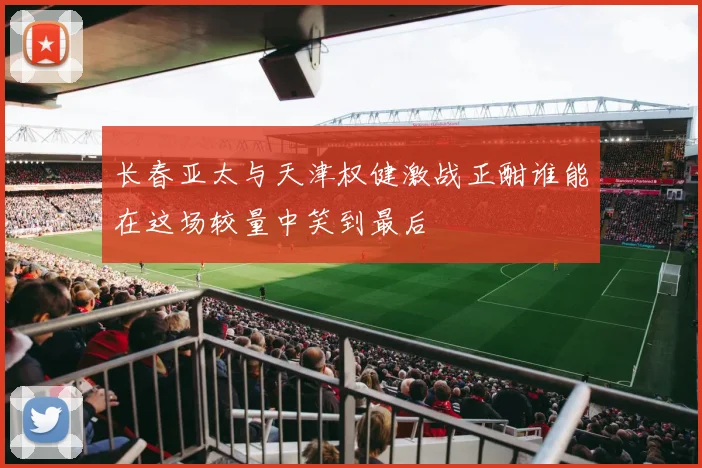 长春亚太与天津权健激战正酣谁能在这场较量中笑到最后