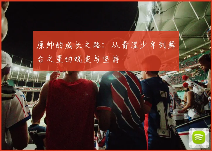 原帅的成长之路：从青涩少年到舞台之星的蜕变与坚持