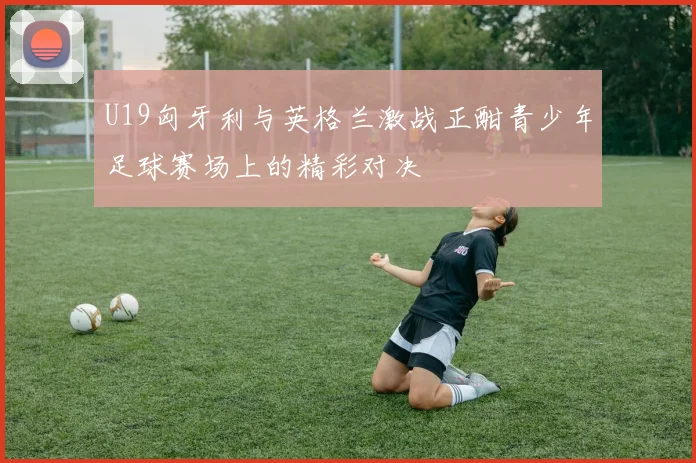 U19匈牙利与英格兰激战正酣青少年足球赛场上的精彩对决