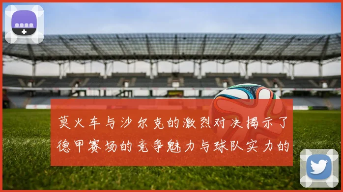 莫火车与沙尔克的激烈对决揭示了德甲赛场的竞争魅力与球队实力的较量