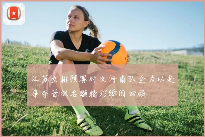 江苏女排预赛对决河南队全力以赴争夺晋级名额精彩瞬间回顾