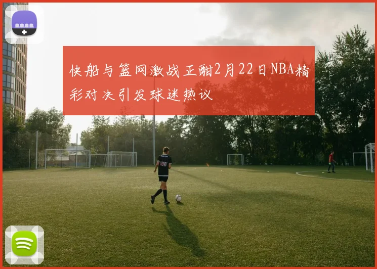 快船与篮网激战正酣2月22日NBA精彩对决引发球迷热议