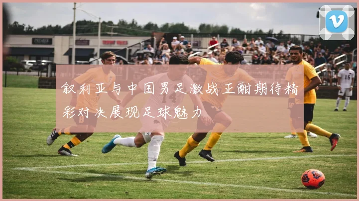 叙利亚与中国男足激战正酣期待精彩对决展现足球魅力