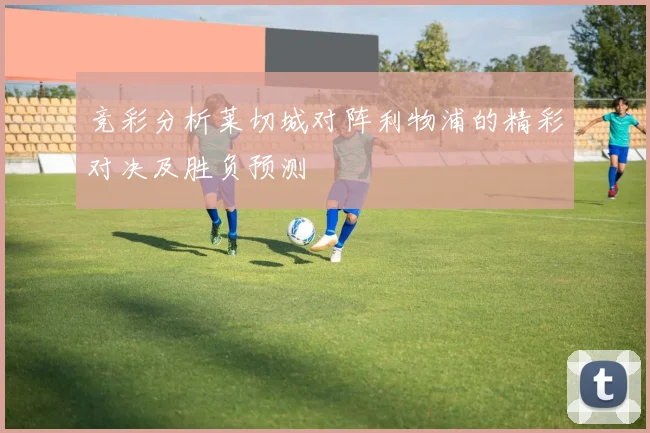 竞彩分析莱切城对阵利物浦的精彩对决及胜负预测