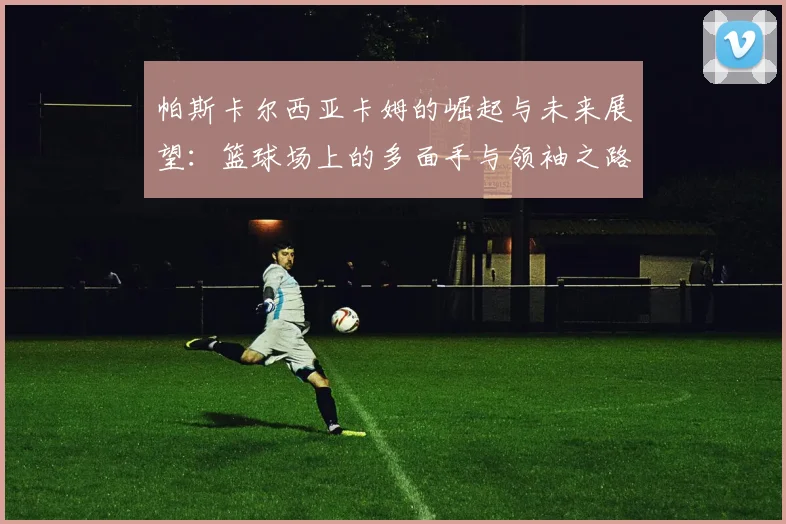 帕斯卡尔西亚卡姆的崛起与未来展望：篮球场上的多面手与领袖之路