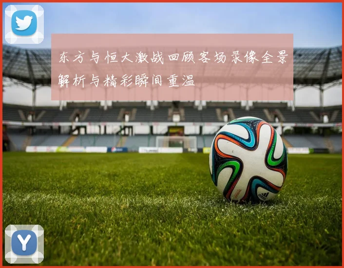 东方与恒大激战回顾客场录像全景解析与精彩瞬间重温