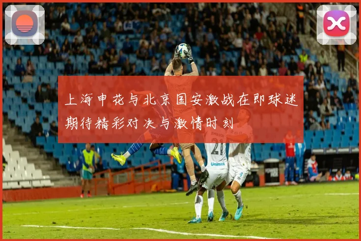 上海申花与北京国安激战在即球迷期待精彩对决与激情时刻