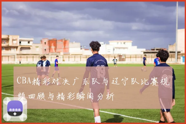 CBA精彩对决广东队与辽宁队比赛视频回顾与精彩瞬间分析