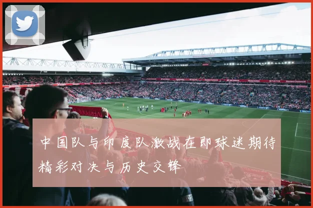 中国队与印度队激战在即球迷期待精彩对决与历史交锋