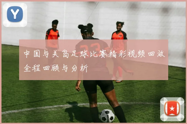 中国与关岛足球比赛精彩视频回放全程回顾与分析