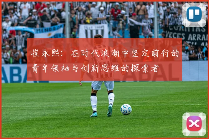 崔永熙：在时代浪潮中坚定前行的青年领袖与创新思维的探索者
