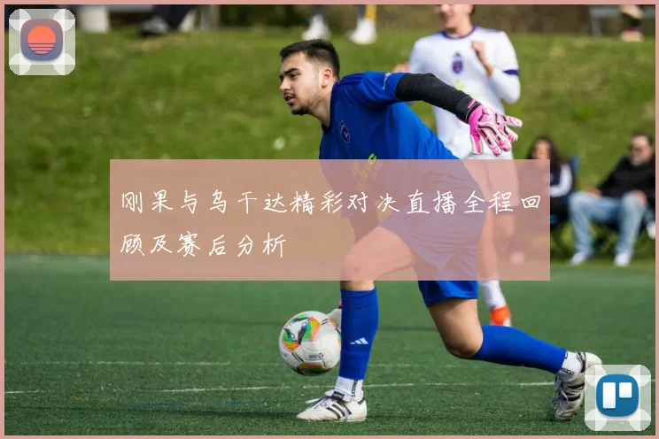刚果与乌干达精彩对决直播全程回顾及赛后分析