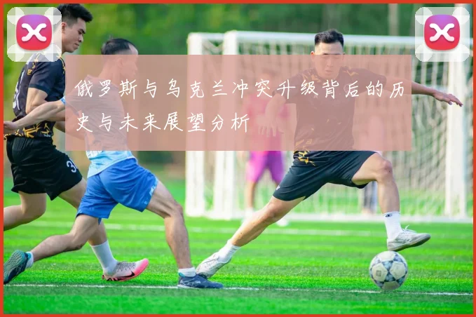 俄罗斯与乌克兰冲突升级背后的历史与未来展望分析