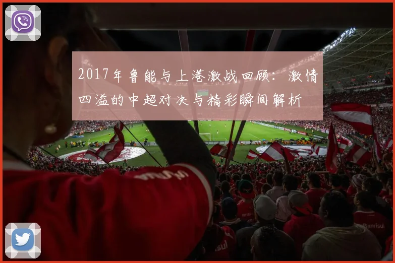 2017年鲁能与上港激战回顾：激情四溢的中超对决与精彩瞬间解析