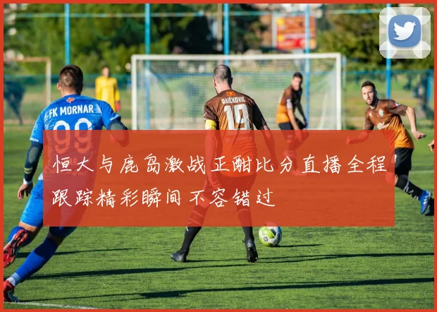 恒大与鹿岛激战正酣比分直播全程跟踪精彩瞬间不容错过