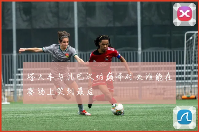 塔火车与扎巴汉的巅峰对决谁能在赛场上笑到最后