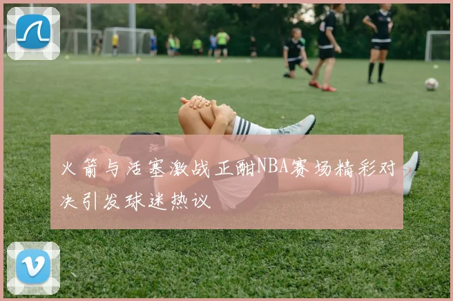 火箭与活塞激战正酣NBA赛场精彩对决引发球迷热议