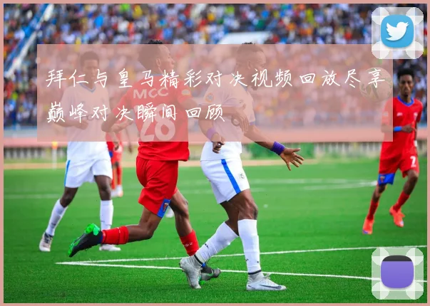 拜仁与皇马精彩对决视频回放尽享巅峰对决瞬间回顾