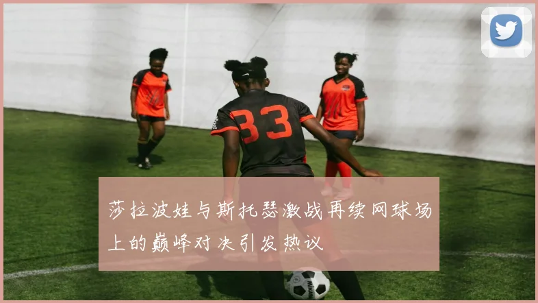莎拉波娃与斯托瑟激战再续网球场上的巅峰对决引发热议