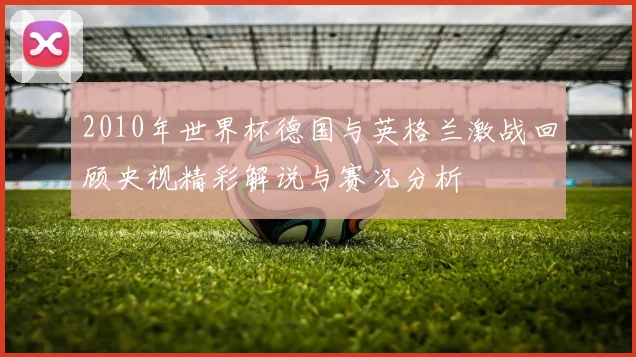 2010年世界杯德国与英格兰激战回顾央视精彩解说与赛况分析