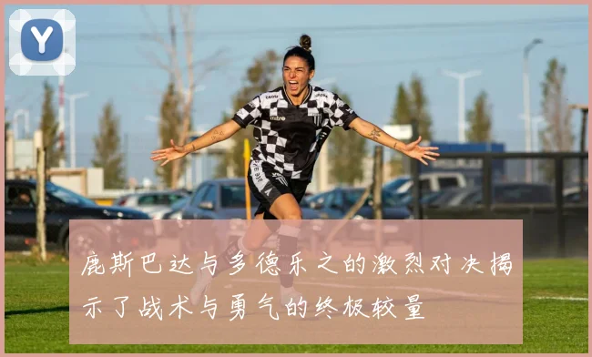 鹿斯巴达与多德乐之的激烈对决揭示了战术与勇气的终极较量