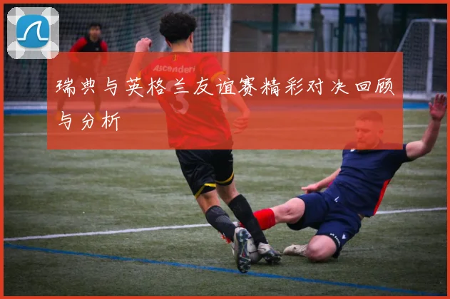 瑞典与英格兰友谊赛精彩对决回顾与分析