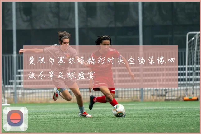曼联与塞尔塔精彩对决全场录像回放尽享足球盛宴