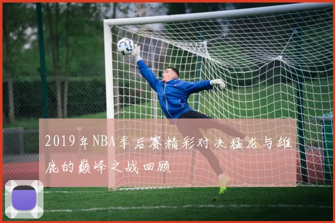 2019年NBA季后赛精彩对决猛龙与雄鹿的巅峰之战回顾