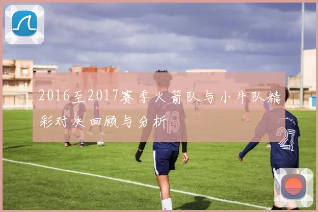 2016至2017赛季火箭队与小牛队精彩对决回顾与分析
