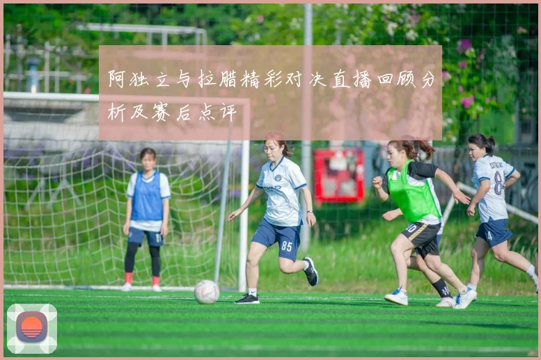 阿独立与拉腊精彩对决直播回顾分析及赛后点评