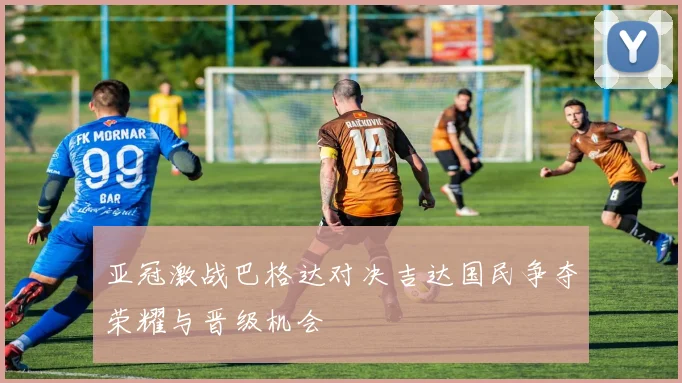 亚冠激战巴格达对决吉达国民争夺荣耀与晋级机会