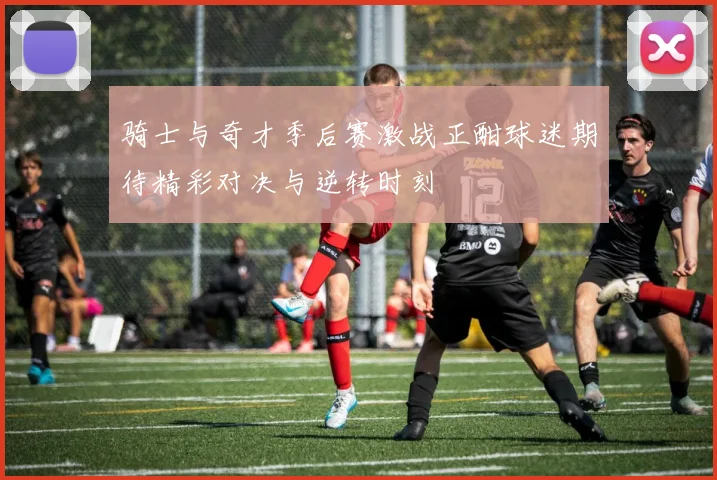 骑士与奇才季后赛激战正酣球迷期待精彩对决与逆转时刻