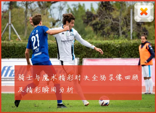 骑士与魔术精彩对决全场录像回顾及精彩瞬间分析