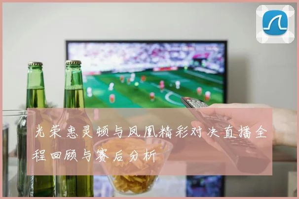 光荣惠灵顿与凤凰精彩对决直播全程回顾与赛后分析