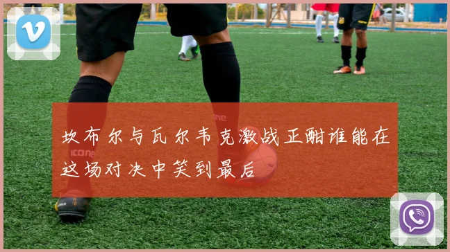 坎布尔与瓦尔韦克激战正酣谁能在这场对决中笑到最后