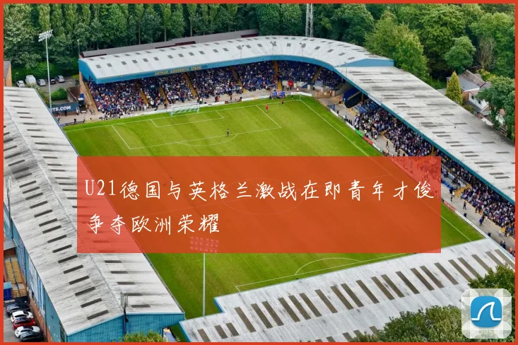 U21德国与英格兰激战在即青年才俊争夺欧洲荣耀
