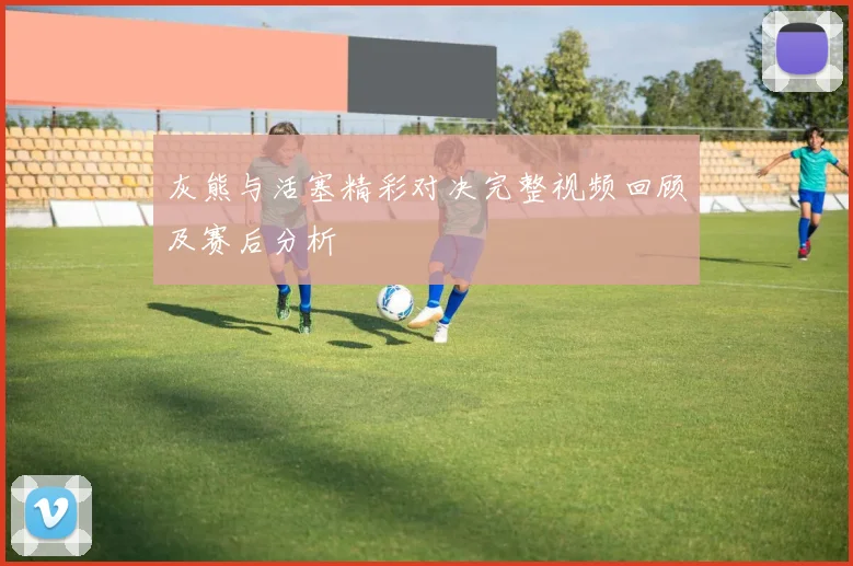 灰熊与活塞精彩对决完整视频回顾及赛后分析